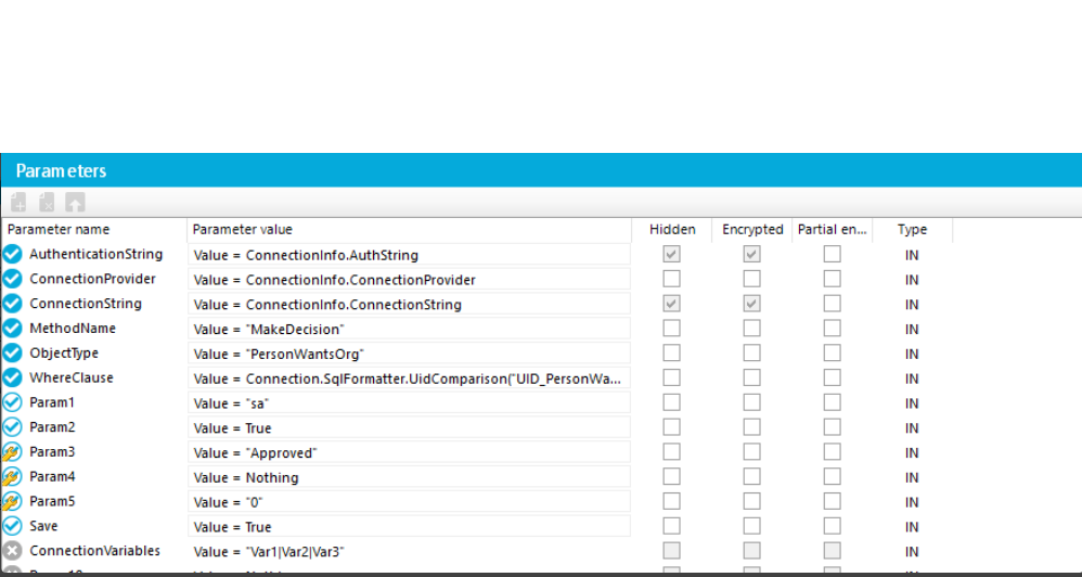 Parameters Parameter name Authenticationstring Connectionprovider Connectionstring MethodName ObjectType WhereClause paraml Param2 Param3 Param4 Param5 ConnectionVariables Parameter value Value Connectionlnfo.AuthString Value = Connectionlnfo,ConnectionProvider Value Connectionlnfo,ConnectionString Value •MakeDecision• Value • •PersonWantsOrg• Value Connection.SqlForrnatterUidComparisonCUlD_PersonWa... Value True Value •Approved• Value • Nothing Value •O' Value = True value •varllvarævary H idden Encrypted Partial en... Type IN IN IN IN IN 